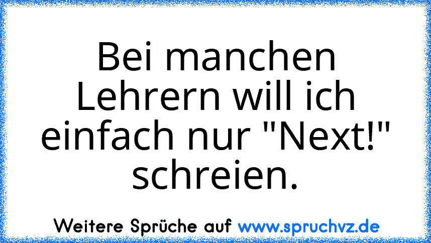 Bei manchen Lehrern will ich einfach nur "Next!" schreien.