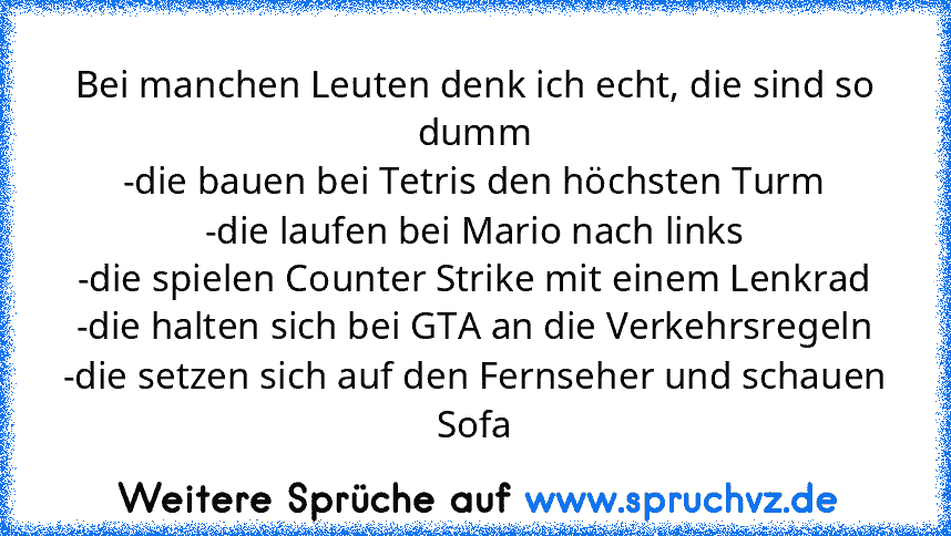 Bei manchen Leuten denk ich echt, die sind so dumm
-die bauen bei Tetris den höchsten Turm
-die laufen bei Mario nach links
-die spielen Counter Strike mit einem Lenkrad
-die halten sich bei GTA an die Verkehrsregeln
-die setzen sich auf den Fernseher und schauen Sofa