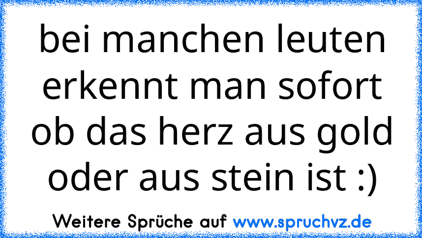 bei manchen leuten erkennt man sofort ob das herz aus gold oder aus stein ist :)