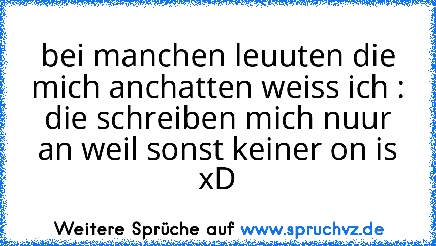 bei manchen leuuten die mich anchatten weiss ich :
die schreiben mich nuur an weil sonst keiner on is
xD