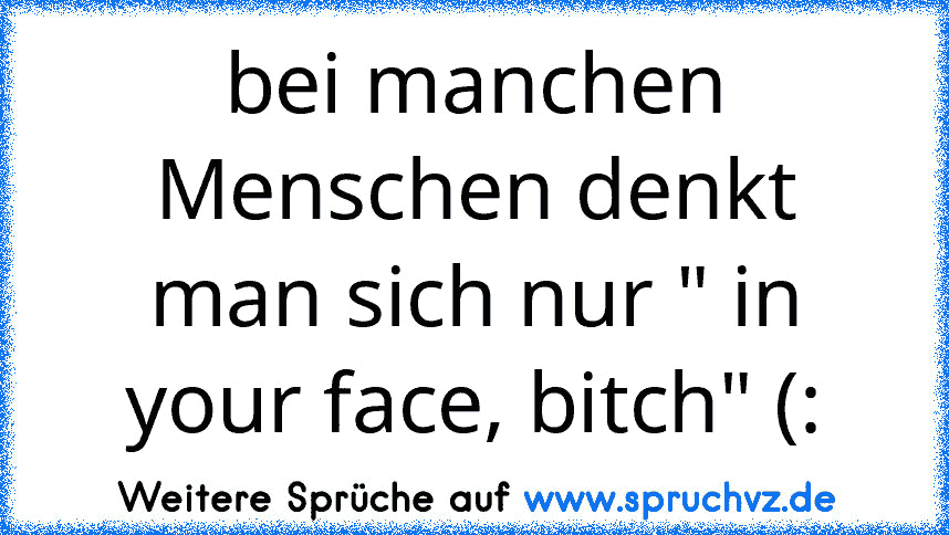 bei manchen Menschen denkt man sich nur " in your face, bitch" (: