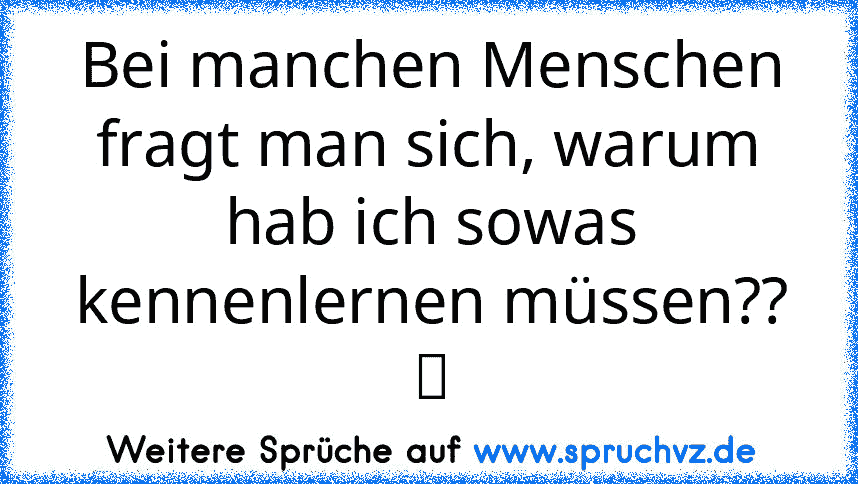 Bei manchen Menschen fragt man sich, warum hab ich sowas kennenlernen müssen?? ツ