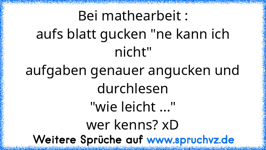 Bei mathearbeit :
aufs blatt gucken "ne kann ich nicht"
aufgaben genauer angucken und durchlesen
"wie leicht ..."
wer kenns? xD