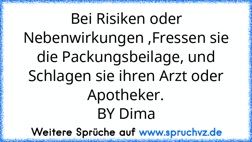 Bei Risiken oder Nebenwirkungen ,Fressen sie die Packungsbeilage, und Schlagen sie ihren Arzt oder Apotheker.
BY Dima