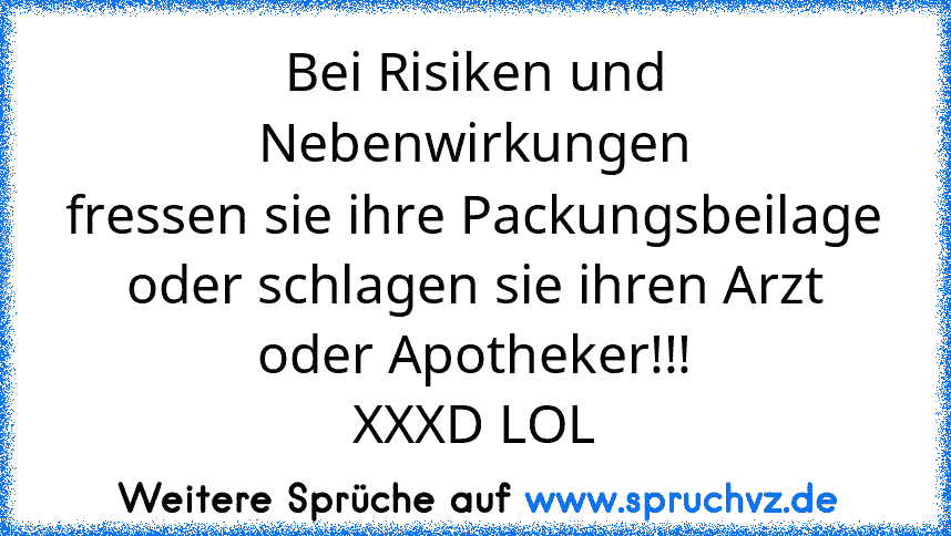 Bei Risiken und Nebenwirkungen
fressen sie ihre Packungsbeilage
oder schlagen sie ihren Arzt oder Apotheker!!!
XXXD LOL