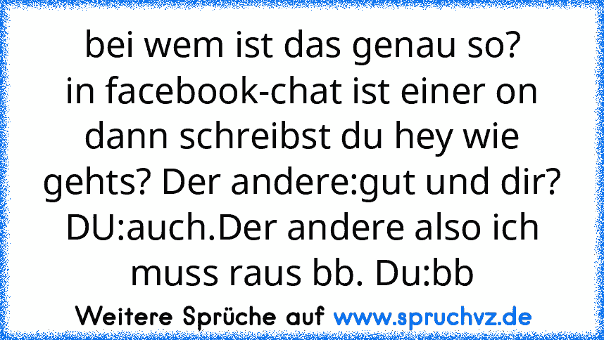 bei wem ist das genau so?
in facebook-chat ist einer on dann schreibst du hey wie gehts? Der andere:gut und dir? DU:auch.Der andere also ich muss raus bb. Du:bb