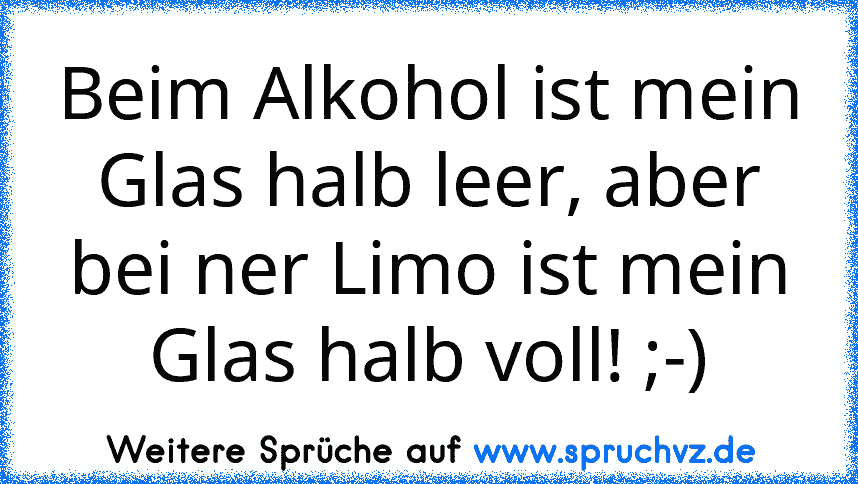 Beim Alkohol ist mein Glas halb leer, aber bei ner Limo ist mein Glas halb voll! ;-)