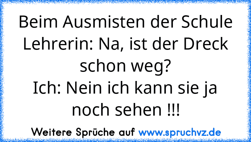 Beim Ausmisten der Schule
Lehrerin: Na, ist der Dreck schon weg?
Ich: Nein ich kann sie ja noch sehen !!!