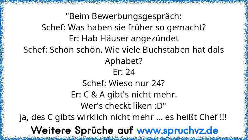 "Beim Bewerbungsgespräch:
Schef: Was haben sie früher so gemacht?
Er: Hab Häuser angezündet
Schef: Schön schön. Wie viele Buchstaben hat dals Aphabet?
Er: 24
Schef: Wieso nur 24?
Er: C & A gibt's nicht mehr.
Wer's checkt liken :D"
ja, des C gibts wirklich nicht mehr ... es heißt Chef !!!