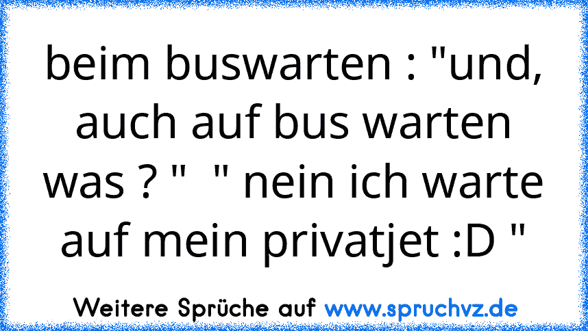 beim buswarten : "und, auch auf bus warten was ? "  " nein ich warte auf mein privatjet :D "