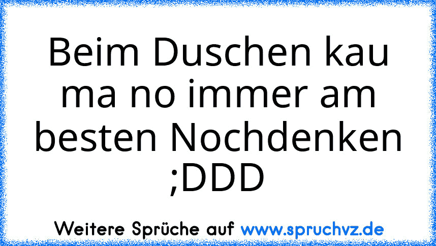 Beim Duschen kau ma no immer am besten Nochdenken ;DDD