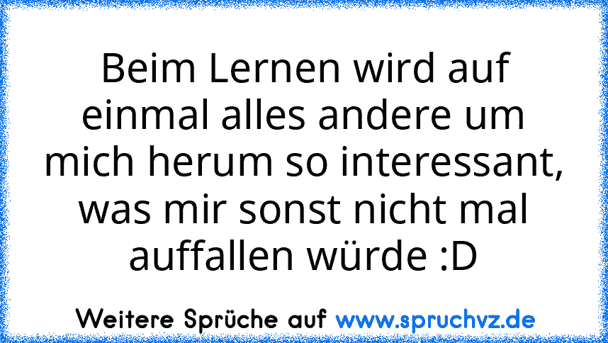 Beim Lernen wird auf einmal alles andere um mich herum so interessant, was mir sonst nicht mal auffallen würde :D