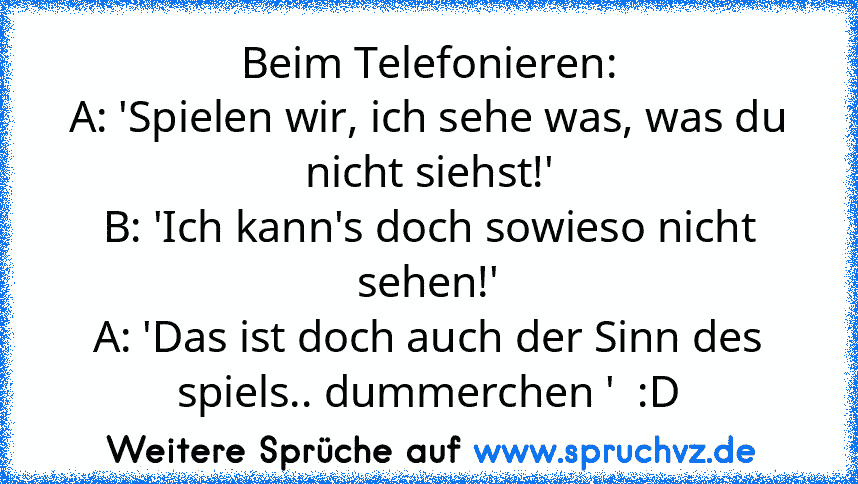 Beim Telefonieren:
A: 'Spielen wir, ich sehe was, was du nicht siehst!'
B: 'Ich kann's doch sowieso nicht sehen!'
A: 'Das ist doch auch der Sinn des spiels.. dummerchen '  :D