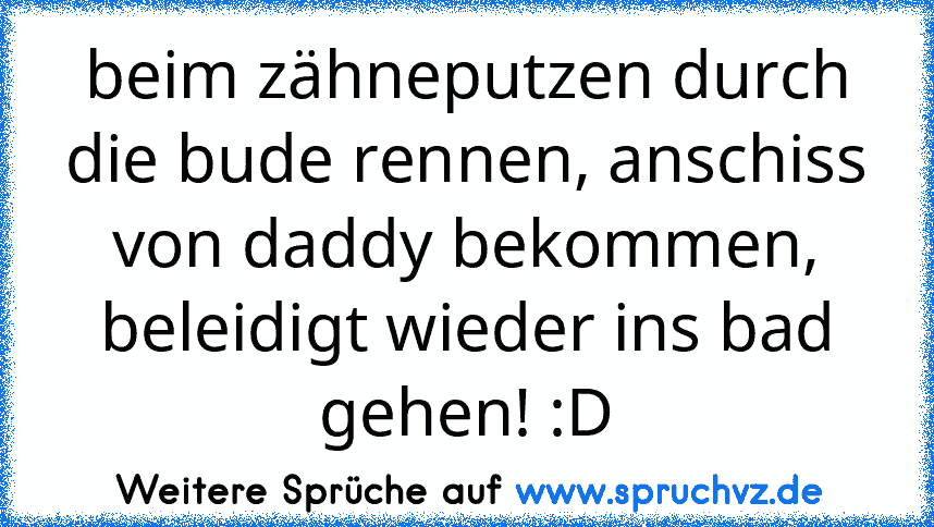 beim zähneputzen durch die bude rennen, anschiss von daddy bekommen, beleidigt wieder ins bad gehen! :D