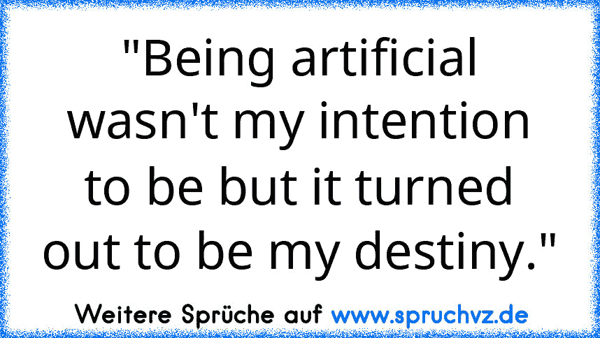 "Being artificial wasn't my intention to be but it turned
out to be my destiny."