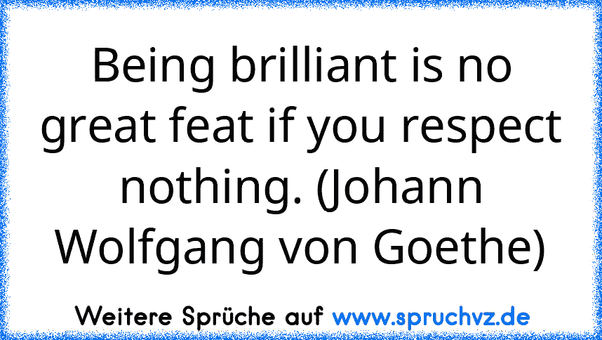 Being brilliant is no great feat if you respect nothing. (Johann Wolfgang von Goethe)