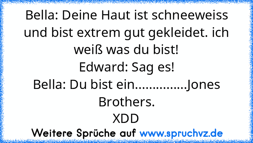 Bella: Deine Haut ist schneeweiss und bist extrem gut gekleidet. ich weiß was du bist!
Edward: Sag es!
Bella: Du bist ein...............Jones Brothers.
XDD