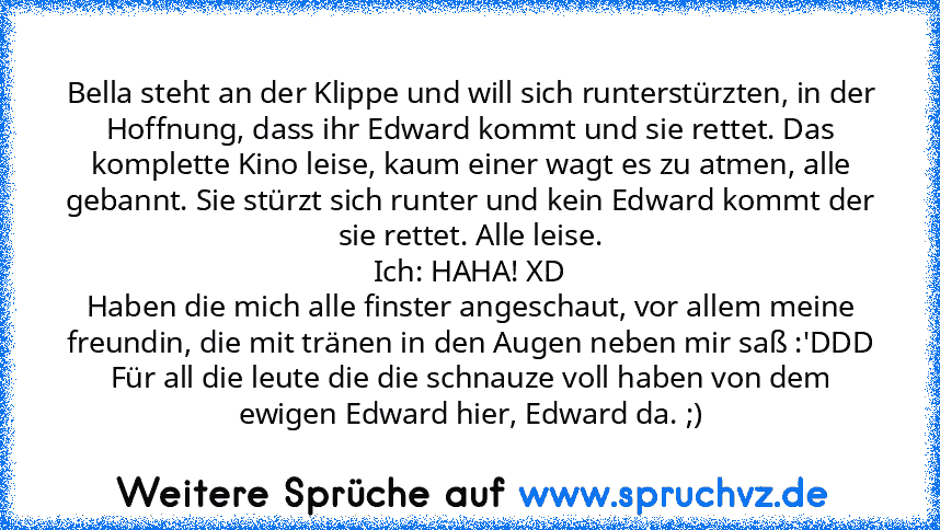 Bella steht an der Klippe und will sich runterstürzten, in der Hoffnung, dass ihr Edward kommt und sie rettet. Das komplette Kino leise, kaum einer wagt es zu atmen, alle gebannt. Sie stürzt sich runter und kein Edward kommt der sie rettet. Alle leise.
Ich: HAHA! XD
Haben die mich alle finster angeschaut, vor allem meine freundin, die mit tränen in den Augen neben mir saß :'DDD
Für all die leut...