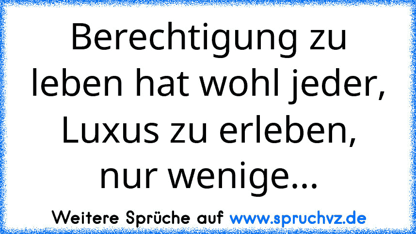 Berechtigung zu leben hat wohl jeder, Luxus zu erleben, nur wenige...