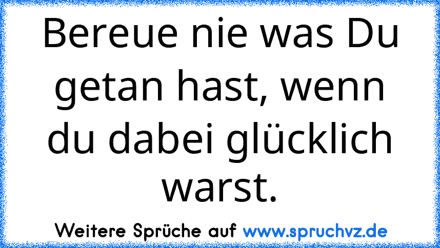 Bereue nie was Du getan hast, wenn du dabei glücklich warst.