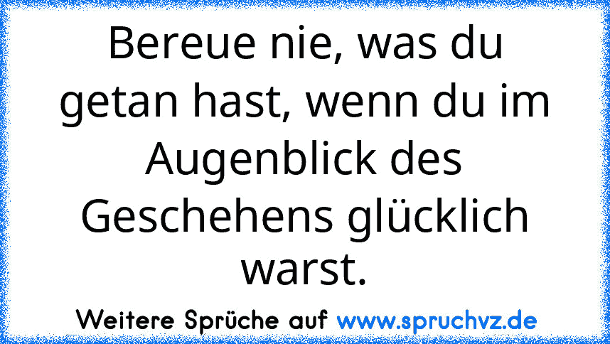 Bereue nie, was du getan hast, wenn du im Augenblick des Geschehens glücklich warst.