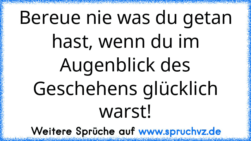 Bereue nie was du getan hast, wenn du im Augenblick des Geschehens glücklich warst!