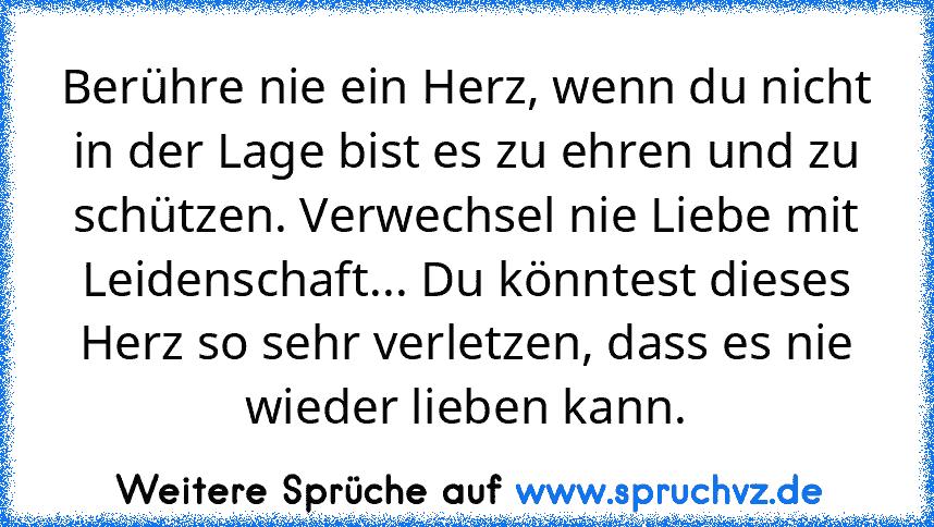 Berühre nie ein Herz, wenn du nicht in der Lage bist es zu ehren und zu schützen. Verwechsel nie Liebe mit Leidenschaft... Du könntest dieses Herz so sehr verletzen, dass es nie wieder lieben kann.