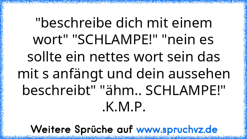 "beschreibe dich mit einem wort" "SCHLAMPE!" "nein es sollte ein nettes wort sein das mit s anfängt und dein aussehen beschreibt" "ähm.. SCHLAMPE!"
.K.M.P.