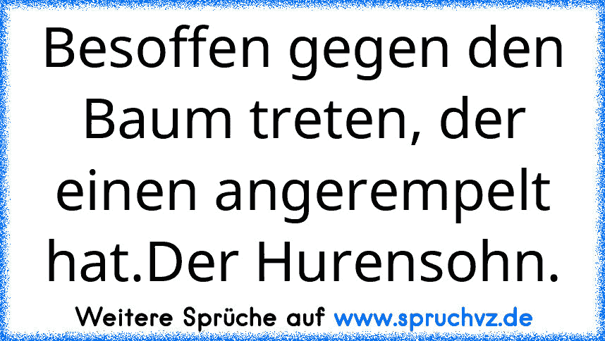 Besoffen gegen den Baum treten, der einen angerempelt hat.Der Hurensohn.