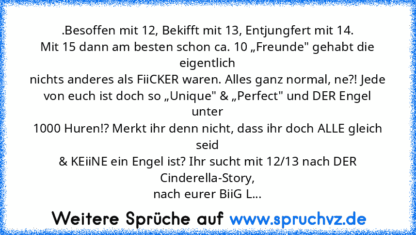 .Besoffen mit 12, Bekifft mit 13, Entjungfert mit 14.
Mit 15 dann am besten schon ca. 10 „Freunde" gehabt die eigentlich
nichts anderes als FiiCKER waren. Alles ganz normal, ne?! Jede
von euch ist doch so „Unique" & „Perfect" und DER Engel unter
1000 Huren!? Merkt ihr denn nicht, dass ihr doch ALLE gleich seid
& KEiiNE ein Engel ist? Ihr sucht mit 12/13 nach DER Cinderella-Story,
nach eurer Bii...