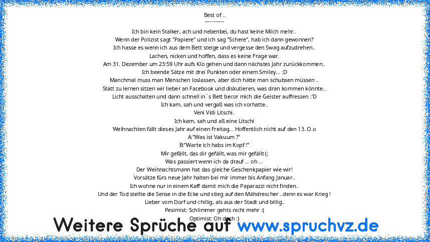 Best of ..
________
Ich bin kein Stalker, ach und nebenbei, du hast keine Milch mehr..
Wenn der Polizist sagt "Papiere" und ich sag "Schere", hab ich dann gewonnen?
Ich hasse es wenn ich aus dem Bett steige und vergesse den Swag aufzudrehen..
Lachen, nicken und hoffen, dass es keine Frage war.
Am 31. Dezember um 23:59 Uhr aufs Klo gehen und dann nächstes Jahr zurückkommen..
Ich beende Sätze mit...