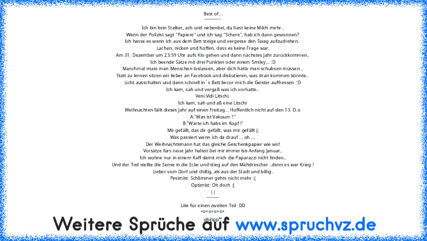 Best of ..
________
Ich bin kein Stalker, ach und nebenbei, du hast keine Milch mehr..
Wenn der Polizist sagt "Papiere" und ich sag "Schere", hab ich dann gewonnen?
Ich hasse es wenn ich aus dem Bett steige und vergesse den Swag aufzudrehen..
Lachen, nicken und hoffen, dass es keine Frage war.
Am 31. Dezember um 23:59 Uhr aufs Klo gehen und dann nächstes Jahr zurückkommen..
Ich beende Sätze mit...