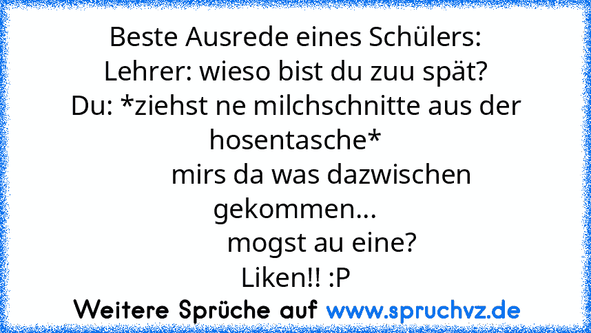 Beste Ausrede eines Schülers:
Lehrer: wieso bist du zuu spät?
Du: *ziehst ne milchschnitte aus der hosentasche*
        mirs da was dazwischen gekommen...
        mogst au eine?
Liken!! :P