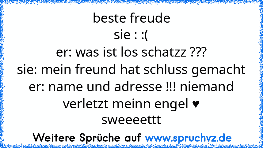 beste freude
sie : :(
er: was ist los schatzz ???
sie: mein freund hat schluss gemacht
er: name und adresse !!! niemand verletzt meinn engel ♥
sweeeettt