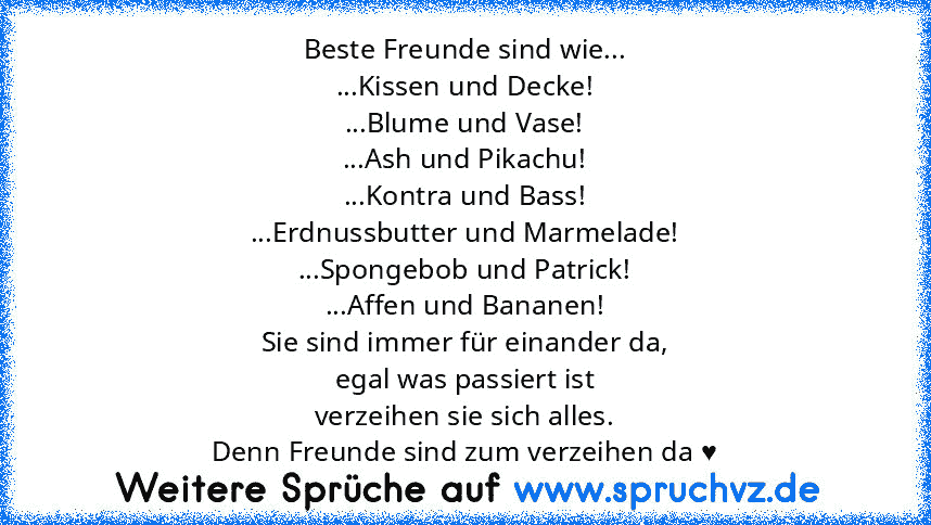 Beste Freunde sind wie...
...Kissen und Decke!
...Blume und Vase!
...Ash und Pikachu!
...Kontra und Bass!
...Erdnussbutter und Marmelade!
...Spongebob und Patrick!
...Affen und Bananen!
Sie sind immer für einander da,
egal was passiert ist
verzeihen sie sich alles.
Denn Freunde sind zum verzeihen da ♥