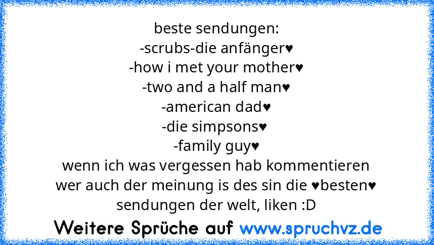 beste sendungen:
-scrubs-die anfänger♥
-how i met your mother♥
-two and a half man♥
-american dad♥
-die simpsons♥ 
-family guy♥
wenn ich was vergessen hab kommentieren
wer auch der meinung is des sin die ♥besten♥ sendungen der welt, liken :D