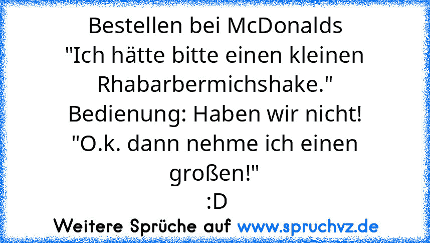 Bestellen bei McDonalds
"Ich hätte bitte einen kleinen Rhabarbermichshake."
Bedienung: Haben wir nicht!
"O.k. dann nehme ich einen großen!"
 :D