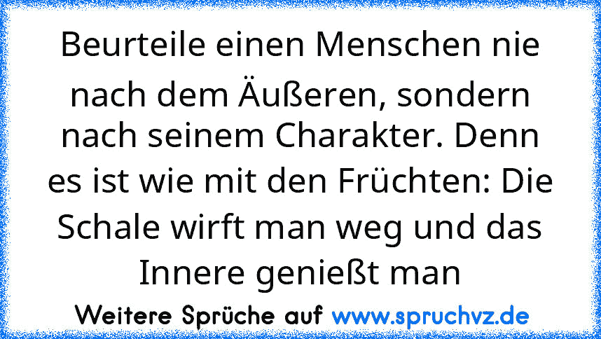 Beurteile einen Menschen nie nach dem Äußeren, sondern nach seinem Charakter. Denn es ist wie mit den Früchten: Die Schale wirft man weg und das Innere genießt man