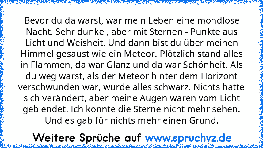 Bevor du da warst, war mein Leben eine mondlose Nacht. Sehr dunkel, aber mit Sternen - Punkte aus Licht und Weisheit. Und dann bist du über meinen Himmel gesaust wie ein Meteor. Plötzlich stand alles in Flammen, da war Glanz und da war Schönheit. Als du weg warst, als der Meteor hinter dem Horizont verschwunden war, wurde alles schwarz. Nichts hatte sich verändert, aber meine Augen waren vom Li...