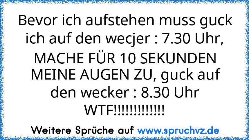 Bevor ich aufstehen muss guck ich auf den wecjer : 7.30 Uhr, MACHE FÜR 10 SEKUNDEN MEINE AUGEN ZU, guck auf den wecker : 8.30 Uhr
WTF!!!!!!!!!!!!!