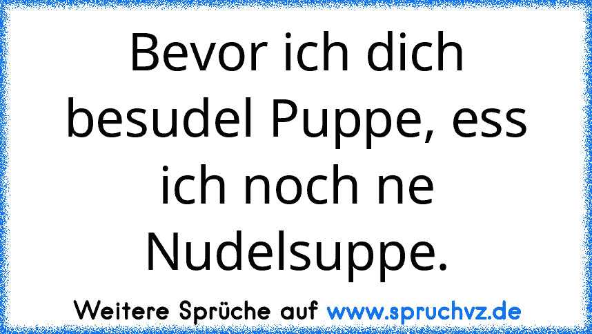 Bevor ich dich besudel Puppe, ess ich noch ne Nudelsuppe.