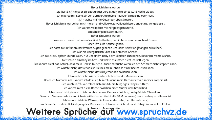 Bevor ich Mama wurde,
stolperte ich nie über Spielzeug oder vergaß den Text eines Gute-Nacht-Liedes.
Ich machte mir keine Sorgen darüber, ob meine Pflanzen giftig sind oder nicht.
Ich machte mir nie Gedanken übers Impfen.
Bevor ich Mama wurde hat mich nie jemand vollgekotzt, vollgeschissen, angenagt, vollgepieselt.
Ich war im Vollbesitz meiner geistigen Kräfte.
Ich schlief jede Nacht durch.
Bev...