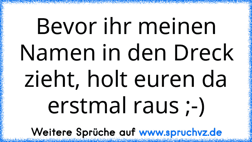 Bevor ihr meinen Namen in den Dreck zieht, holt euren da erstmal raus ;-)