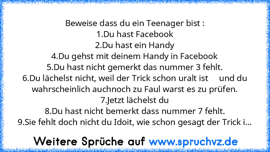 Beweise dass du ein Teenager bist :
1.Du hast Facebook
2.Du hast ein Handy
4.Du gehst mit deinem Handy in Facebook
5.Du hast nicht gemerkt das nummer 3 fehlt.
6.Du lächelst nicht, weil der Trick schon uralt ist     und du wahrscheinlich auchnoch zu Faul warst es zu prüfen.
7.Jetzt lächelst du
8.Du hast nicht bemerkt dass nummer 7 fehlt.
9.Sie fehlt doch nicht du Idoit, wie schon gesagt der Tric...