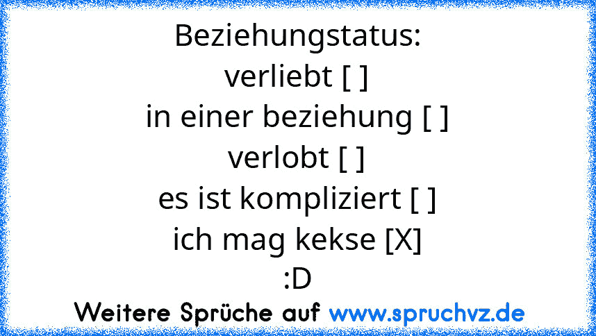 Beziehungstatus:
verliebt [ ]
in einer beziehung [ ]
verlobt [ ]
es ist kompliziert [ ]
ich mag kekse [X]
:D