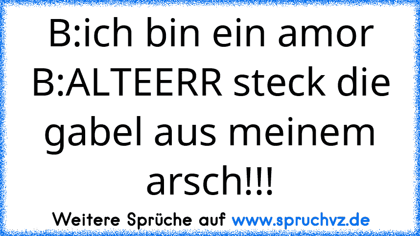 B:ich bin ein amor
B:ALTEERR steck die gabel aus meinem arsch!!!