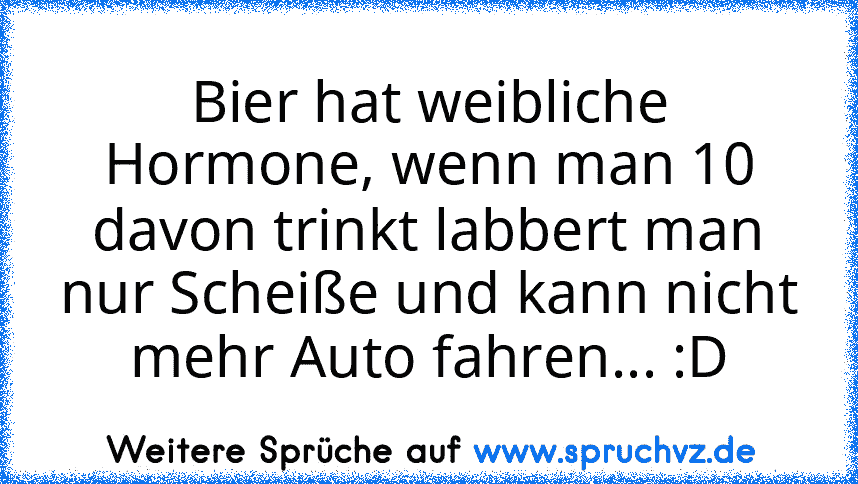 Bier hat weibliche Hormone, wenn man 10 davon trinkt labbert man nur Scheiße und kann nicht mehr Auto fahren... :D