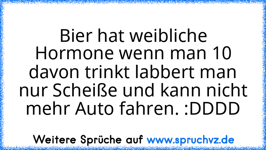 Bier hat weibliche Hormone wenn man 10 davon trinkt labbert man nur Scheiße und kann nicht mehr Auto fahren. :DDDD