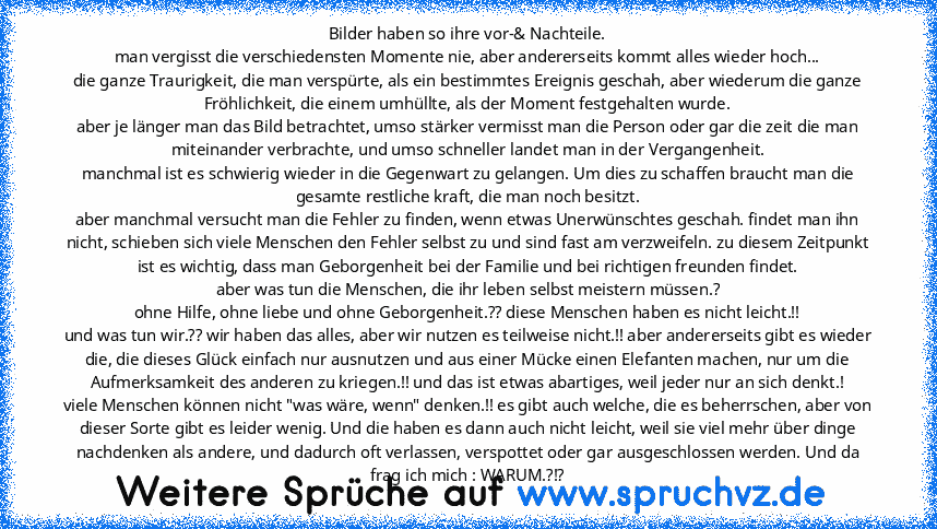 Bilder haben so ihre vor-& Nachteile.
man vergisst die verschiedensten Momente nie, aber andererseits kommt alles wieder hoch...
die ganze Traurigkeit, die man verspürte, als ein bestimmtes Ereignis geschah, aber wiederum die ganze Fröhlichkeit, die einem umhüllte, als der Moment festgehalten wurde.
aber je länger man das Bild betrachtet, umso stärker vermisst man die Person oder gar die zeit d...