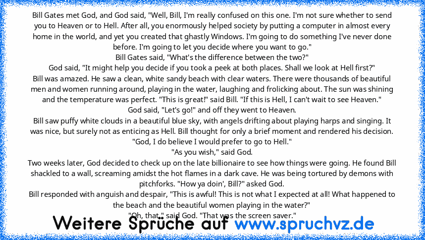 Bill Gates met God, and God said, "Well, Bill, I'm really confused on this one. I'm not sure whether to send you to Heaven or to Hell. After all, you enormously helped society by putting a computer in almost every home in the world, and yet you created that ghastly Windows. I'm going to do something I've never done before. I'm going to let you decide where you want to go."
Bill Gates said, "Wha...